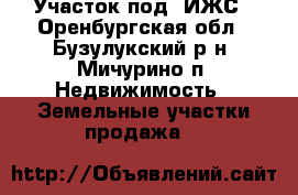 Участок под  ИЖС - Оренбургская обл., Бузулукский р-н, Мичурино п. Недвижимость » Земельные участки продажа   